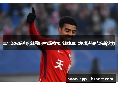 三年沉寂后归化锋霸阿兰重返国足锋线再出发球迷期待焕新火力 三年沉寂后归化锋霸阿兰重返国足锋线再出发球迷期待焕新火力