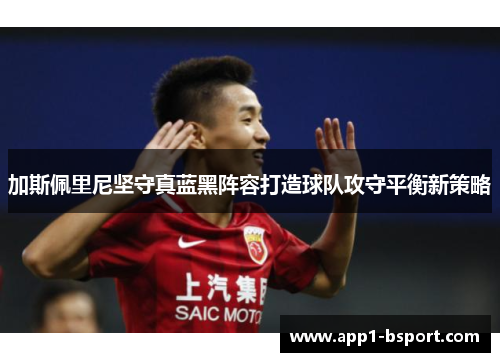 加斯佩里尼坚守真蓝黑阵容打造球队攻守平衡新策略 加斯佩里尼坚守真蓝黑阵容打造球队攻守平衡新策略