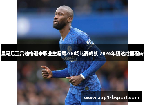皇马后卫吕迪格迎来职业生涯第200场比赛成就 2026年初达成里程碑